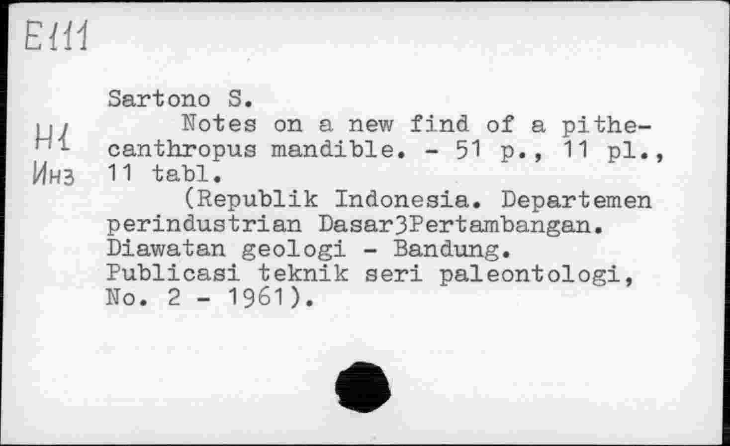 ﻿ЕШ
Sartono S.
і«/	Notes on a new find of a pithe-
- canthropus mandible. - 51 p. , 11 pl., Инз 11 tabl.
(Republik Indonesia. Departemen perindustrian Dasar3Pertambangan. Diawatan geologi - Bandung. Publicasi teknik seri paleontologi, No. 2 - 1961 ).